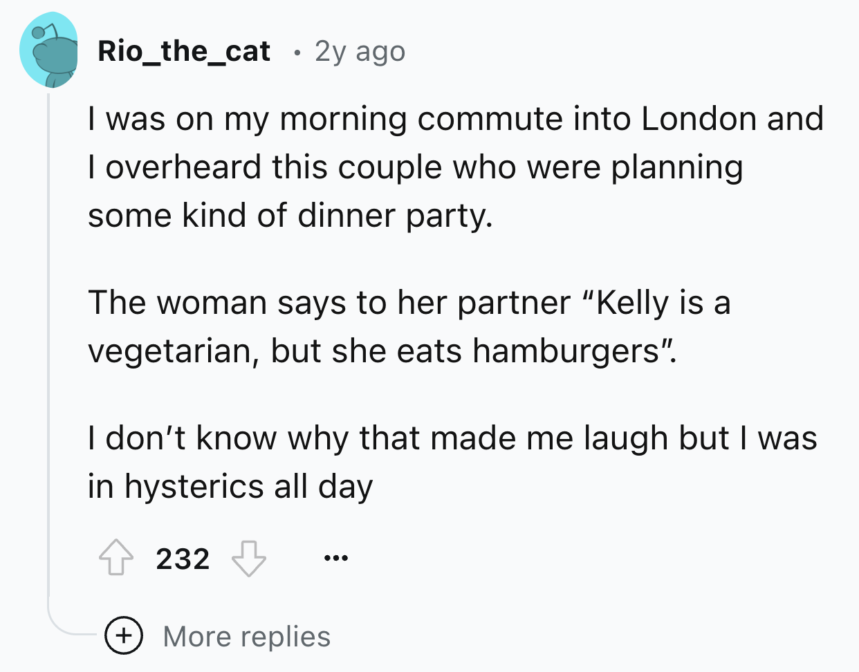 screenshot - Rio_the_cat 2y ago I was on my morning commute into London and I overheard this couple who were planning some kind of dinner party. The woman says to her partner "Kelly is a vegetarian, but she eats hamburgers". I don't know why that made me 